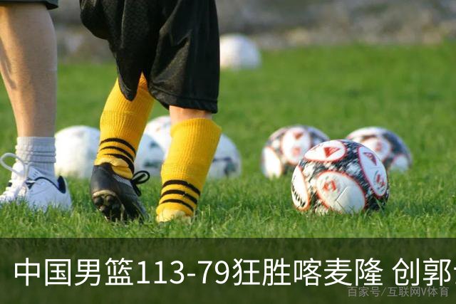 中国男篮113-79狂胜喀麦隆 创郭士强时代新高，球员评分：8人惊艳，4人达标