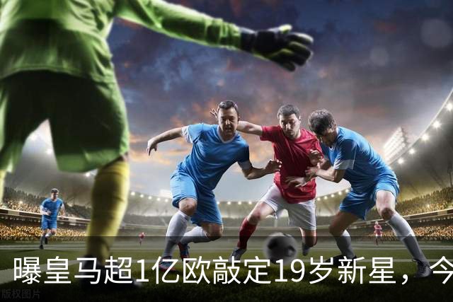 曝皇马超1亿欧敲定19岁新星，今夏已引进穆帅+5新援，还在追1强人