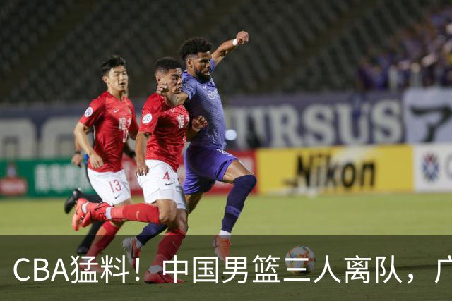 CBA猛料！中国男篮三人离队，广东报价2米18大中锋，广厦签下8+7蓝领大外援
